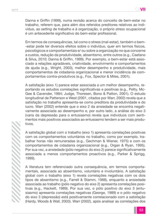 spmt CAVII 
CA 
Danna e Griffin (1999), numa revisão acerca do conceito de bem-estar no 
trabalho, referem que, para além dos referidos preditores relativos ao indi-víduo, 
ao setting de trabalho e à organização, o próprio stress ocupacional 
53 
é um antecedente significativo do bem-estar profissional. 
Em termos de consequências, tal como o stress (mal-estar), também o bem- 
-estar pode ter diversos efeitos sobre o indivíduo, quer em termos físicos, 
psicológicos e comportamentais e/ ou sobre a organização no que concerne 
a custos, redução da produtividade, absentismo, entre outros (e.g., Caetano 
& Silva, 2010; Danna & Griffin, 1999). Por exemplo, o bem-estar está asso-ciado 
a relações agradáveis, criatividade, envolvimento e comportamentos 
de ajuda (e.g., Wright, 2003), melhor desempenho e produtividade, mais 
comportamentos de cidadania organizacional e menor incidência de com-portamentos 
contra-produtivos (e.g., Fox, Spector & Miles, 2001). 
A satisfação (eixo 1) parece estar associada a um melhor desempenho, re-portando 
os estudos correlações significativas e positivas (e.g., Petty, Mc- 
Gee & Cavender, 1984; Judge, Thoresen, Bono & Patton, 2001). O estudo 
longitudinal de Patterson e West (2001, citados por Warr, 2002) revela que a 
satisfação no trabalho apresenta-se como preditora da produtividade e do 
lucro. Warr (2002) entende que o eixo 2 da ansiedade se encontra negati-vamente 
associada ao desempenho e, por outro lado, a análise do eixo 3 
(varia da depressão para o entusiasmo) revela que indivíduos com senti-mentos 
mais positivos associados ao entusiasmo tendem a ser mais produ-tivos. 
A satisfação global com o trabalho (eixo 1) apresenta correlações positivas 
com os comportamentos voluntários no trabalho, como por exemplo, tra-balhar 
horas não remuneradas (e.g., Gechman & Wiener, 1975) e com os 
comportamentos de cidadania organizacional (e.g., Organ & Ryan, 1995). 
Por sua vez, a ansiedade (pólo negativo do eixo 2) parece significativamente 
associada a menos comportamentos proactivos (e.g., Parker & Sprigg, 
1999). 
A literatura tem referenciado outra consequência, em termos comporta-mentais, 
associada ao absentismo, voluntário e involuntário. A satisfação 
global com o trabalho (eixo 1) revela correlações negativas com os dois 
tipos de absentismo (e.g., Farrell & Stamm, 1988), enquanto a ansiedade 
associada ao trabalho (pólo negativo do eixo 2) apresenta correlações posi-tivas 
(e.g., Hackett, 1989). Por sua vez, o pólo positivo do eixo 3 (entu-siasmo) 
apresenta correlações negativas (George, 1989) e o pólo negativo 
do eixo 3 (depressão) está positivamente correlacionado com a satisfação 
(Hardy, Woods & Wall, 2003). Warr (2002), após analisar as correlações dos 
 