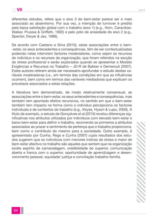 CAVII spmt 
diferentes estudos, refere que o eixo 3 do bem-estar parece ser o mais 
associado ao absentismo. Por sua vez, a intenção de turnover é predita 
pela baixa satisfação global com o trabalho (eixo 1) (e.g., Hom, Caranikas- 
Walker, Prussia & Griffeth, 1992) e pelo pólo de ansiedade do eixo 2 (e.g., 
Spector, Dwyer & Jex, 1988). 
De acordo com Caetano e Silva (2010), estas associações entre o bem- 
-estar, os seus antecedentes e consequências, têm de ser contextualizadas 
podendo nelas intervirem factores moderadores, como sejam os recursos 
do indivíduo e os recursos da organização, que foram referidos na secção 
do stress profissional e serão explorados quando se apresentar o Modelo 
Exigências e Recursos no Trabalho – JD-R de Bakker e Demerouti (2007). 
Estes autores referem ainda ser necessário aprofundar o estudo destas va-riáveis 
54 
moderadoras (i.e., em termos das condições em que as influências 
ocorrem), bem como em termos das variáveis mediadoras que explicam os 
processos associados a estas relações. 
A literatura tem demonstrado, de modo relativamente consensual, as 
associações entre o bem-estar, os seus antecedentes e consequências, mas 
também tem apontado efeitos recursivos, no sentido em que o bem-estar 
também tem impacto na forma como o indivíduo percepciona os factores 
individuais e de contextos de trabalho (e.g., Keyes, Hyson & Lupo, 2000). A 
título de exemplo, o estudo de Gonçalves et al (2010) revelou diferenças sig-nificativas 
nos atributos utilizados por indivíduos com elevado bem-estar e 
baixo bem-estar para definir o trabalho, recorrendo os primeiros a atributos 
associados ao prazer e sentimento de pertença que o trabalho proporciona, 
bem como o contributo do mesmo para a sociedade. Outro exemplo, é 
apresentado por Cunha, Rego e Cunha (2007) cujos resultados dos estu-dos 
sugerem que os indivíduos com menores índices de stress e maior de 
bem-estar afectivo no trabalho são aqueles que sentem que na organização 
existe espírito de camaradagem, credibilidade do superior, comunicação 
aberta e franca com o superior, oportunidade de aprendizagem e desen-volvimento 
pessoal, equidade/ justiça e conciliação trabalho-família. 
 