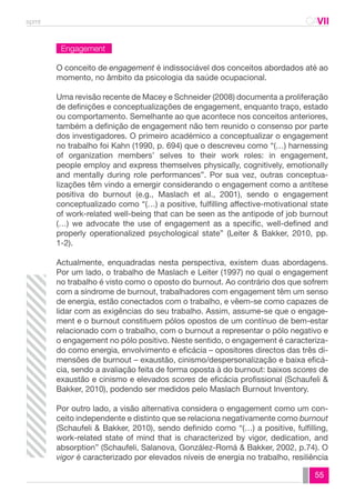 spmt CAVII 
CA 
O conceito de engagement é indissociável dos conceitos abordados até ao 
momento, no âmbito da psicologia da saúde ocupacional. 
Uma revisão recente de Macey e Schneider (2008) documenta a proliferação 
de definições e conceptualizações de engagement, enquanto traço, estado 
ou comportamento. Semelhante ao que acontece nos conceitos anteriores, 
também a definição de engagement não tem reunido o consenso por parte 
dos investigadores. O primeiro académico a conceptualizar o engagement 
no trabalho foi Kahn (1990, p. 694) que o descreveu como “(…) harnessing 
of organization members’ selves to their work roles: in engagement, 
people employ and express themselves physically, cognitively, emotionally 
and mentally during role performances”. Por sua vez, outras conceptua-lizações 
têm vindo a emergir considerando o engagement como a antítese 
positiva do burnout (e.g., Maslach et al., 2001), sendo o engagement 
conceptualizado como “(…) a positive, fulfilling affective-motivational state 
of work-related well-being that can be seen as the antipode of job burnout 
(…) we advocate the use of engagement as a specific, well-defined and 
properly operationalized psychological state” (Leiter & Bakker, 2010, pp. 
1-2). 
Actualmente, enquadradas nesta perspectiva, existem duas abordagens. 
Por um lado, o trabalho de Maslach e Leiter (1997) no qual o engagement 
no trabalho é visto como o oposto do burnout. Ao contrário dos que sofrem 
com a síndrome de burnout, trabalhadores com engagement têm um senso 
de energia, estão conectados com o trabalho, e vêem-se como capazes de 
lidar com as exigências do seu trabalho. Assim, assume-se que o engage-ment 
e o burnout constituem pólos opostos de um contínuo de bem-estar 
relacionado com o trabalho, com o burnout a representar o pólo negativo e 
o engagement no pólo positivo. Neste sentido, o engagement é caracteriza-do 
como energia, envolvimento e eficácia – opositores directos das três di-mensões 
de burnout – exaustão, cinismo/despersonalização e baixa eficá-cia, 
sendo a avaliação feita de forma oposta à do burnout: baixos scores de 
exaustão e cinismo e elevados scores de eficácia profissional (Schaufeli & 
Bakker, 2010), podendo ser medidos pelo Maslach Burnout Inventory. 
Por outro lado, a visão alternativa considera o engagement como um con-ceito 
independente e distinto que se relaciona negativamente como burnout 
(Schaufeli & Bakker, 2010), sendo definido como “(…) a positive, fulfilling, 
work-related state of mind that is characterized by vigor, dedication, and 
absorption” (Schaufeli, Salanova, González-Romá & Bakker, 2002, p.74). O 
vigor é caracterizado por elevados níveis de energia no trabalho, resiliência 
55 
Engagement 
 