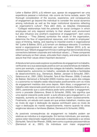 spmt CAVII 
CA 
Leiter e Bakker (2010, p.5) referem que, apesar do engagement ser uma 
experiência pessoal e individual, não ocorre de forma isolada, assim “[A] 
thorough consideration of the sources, experience, and consequences 
of engagement go beyond the individual to consider the social dynamics 
among individuals as well as the larger institutional dynamics reflecting 
an organization’s culture”. Para além disto, as relações interpessoais 
- “Collegial relationships hold the potential for social contagion in which 
employees not only respond similarly to their shared work environment 
but also influence one another’s experience of engagement”, bem como 
a liderança – “They [líderes] symbolize the values of the organization, 
determine the flow of organizational resources, and model to employees’ 
ways of thinking, feeling, and reacting to importat events in organizational 
life” (Leiter & Bakker, 2010, p.5) tomam um destaque relevante. O contexto 
social e organizacional é valorizado por Leiter e Bakker (2010, p.3), ao 
referirem que “[W]ork engagement thrives in settings that demonstrate strong 
connections between corporate and individual values (…) These companies 
reflect seriously on their values, articulate them clearly, and enact policies to 
assure that their values direct important decisions”. 
A literatura tem procurado explorar os preditores do engagement no trabalho, 
verificando-se a sua associação positiva com as características do trabalho, 
como por exemplo, o apoio social dos colegas de trabalho, feedback sobre 
o desempenho, autonomia no trabalho, variedade de tarefas e facilidades 
de desenvolvimento (e.g., Demerouti, Bakker, Janssen & Schaufeli, 2001; 
Salanova et al., 2001, 2003; Schaufeli, Taris & Van Rhenen, 2008). O estudo 
de Bakker, Demerouti e Schaufeli (2003) mostrou que o apoio dos colegas 
e a autonomia no trabalho estão relacionados positivamente com os níveis 
de engagement medidos dois anos depois. Além disso, o engagement no 
trabalho está relacionado positivamente com auto-eficácia (Salanova et al., 
2001), parecendo que a auto-eficácia pode tanto preceder o engagement, 
como o proceder (Salanova, Bresó & Schaufeli, 2005). Isto significa que 
uma espiral crescente pode existir: a auto-eficácia gera engagement e, em 
resposta, aumenta as crenças de auto-eficácia, e assim sucessivamente. 
Finalmente, um estudo com casais em que ambos trabalham, mostrou que 
os níveis de vigor e dedicação da esposa contribuem para os níveis de 
vigor e dedicação do marido respectivamente, mesmo quando há várias 
exigências laborais e familiares (Bakker, Demerouti & Schaufeli, 2005). 
As possíveis consequências do engagement no trabalho podem ser 
relativas ao indivíduo e à organização. Em termos individuais, por exemplo, 
parece estar relacionado negativamente associado à depressão e ao stress 
(Schaufeli, Taris & Van Rhenen, 2008), bem como a queixas psicossomáticas 
(Demerouti et al., 2001). Os indivíduos com maior engagement 
57 
 