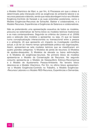 CAVII spmt 
o Modelo Vitamínico de Warr; e, por fim, 4) Processos em que o stress é 
determinado pela interacção entre as exigências do ambiente laboral e os 
recursos pessoais e laborais, sendo que nesta abordagem inclui-se o Modelo 
Exigência-Controlo de Karasek e as suas extensões posteriores, como o 
Modelo Exigências-Recursos de Schaufeli, Bakker e colaboradores, e o 
Modelo Recursos, Experiências e Exigências de Salanova e colaboradores. 
Não se pretendendo uma apresentação exaustiva de todos os modelos, 
procurou-se sistematizar de forma breve os modelos teóricos tradicionais 
e os mais contemporâneos. Seguindo os critérios de Llorens et al. (2009) 
para a selecção dos modelos a apresentar, ou seja, (1) que se baseie 
numa conceptualização interaccionista ou transaccional entre a pessoa 
e o ambiente, (2) que apresente um impacto na investigação científica 
actual, e (3) ter ao mesmo tempo aplicabilidade prática nas organizações. 
Assim, apresentam-se sete modelos teóricos que se classificaram em 
quatro grandes categorias: 1) Modelos de perda de recursos; 2) Modelos 
de ajustes-desajustes; 3) Modelos de elevada ou baixa estimulação; 
e 4) Modelos de exigências-recursos. No primeiro bloco de modelos 
apresenta-se o Modelo da Conservação de Recursos. No segundo 
conjunto apresenta-se o Modelo de Desequilíbrio Esforço-Recompensa 
e o Modelo de Ajustamento Pessoa-Ambiente. No terceiro bloco 
descreve-se o Modelo Vitamínico. Por fim, no último bloco apresentam- 
-se o Modelo Exigências-Controlo no Trabalho, o Modelo Exigências- 
-Recursos Laborais e o Modelo RED-Recursos, Experiências e Demandas. 
60 
 