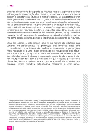 CAVII spmt 
pontuais de recursos. Esta perda de recursos leva-lo-á a procurar activar 
estratégias de conservação dos mesmos, investindo em recursos que a 
ajudem a adaptar-se à situação o melhor possível. Se a adaptação tiver 
êxito, geraram-se novos recursos ou ganhos secundários de recursos, in-crementando 
62 
a reserva dos mesmos e reduzindo as situações potenciado-ras 
de perda de recursos. Se, pelo contrário, a adaptação não tiver êxito, 
isso conduzirá ao desenvolvimento de emoções negativas e redução de 
investimento em recursos, resultando em perdas secundárias de recursos 
debilitando deste modo as reservas dos mesmos (Hobfoll, 2001) . De referir 
que este modelo foca-se em termos das percepções dos indivíduos, na for-ma 
como percepcionam a perda e a importância dessa perda de recursos. 
Uma das críticas a este modelo situa-se em termos da influência das 
variáveis de personalidade na percepção dos recursos, dado que 
o neuroticismo e a introversão tendem a associar-se a percepções 
mais negativas e a uma maior dificuldade de recuperação dos recur-sos 
(Llorens et al., 2009). Outra crítica associava-se ao facto dos recur-sos 
referidos serem limitados e demasiado gerais, tendo o autor (Hob-foll, 
2001) respondido com a delimitação do que designou por recursos 
chave, i.e., recursos centrais para o controlo e resistência ao stress, por 
exemplo, coping proactivo, auto-eficácia, optimismo e apoio social. 
Exemplo retirado de Llorens et al. (2009): O despedimento enquanto situação de vida pode levar a 
pessoa a perdas de recursos. Esta perda de recursos leva a pessoa a procurar activar estratégias de 
conservação de recursos, investindo em recursos que a ajudem a adaptar-se à situação o melhor 
possível (por exemplo, investe em cursos de formação). Se a adaptação tiver êxito, geram-se novos 
recursos ou ganhos secundários de recursos, por exemplo em termos do aumento das competências. 
Isto incrementa a reserva dos mesmos, pois o indivíduo estará mais preparado para procurar e con-correr 
a um trabalho mais qualificado e reduz as situações potenciadoras de perda de recursos, ou 
seja, reduz as possibilidades de voltar a ser despedido. Se, pelo contrário, a adaptação não tiver êxito, 
issi conduzirá ao desenvolvimento de emoções negativas, como a redução do nível de auto-eficácia e 
auto-estima, e, também, à redução de investimento em recursos, nomeadamente deixando de investir 
em cursos de formação, resultando em perdas secundárias de recursos, como a perda da casa e o 
divórcio, debilitando as suas reservas de recursos. 
7 
 