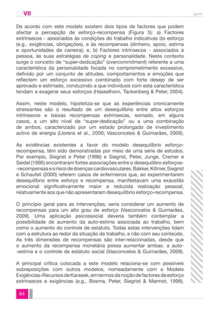 CAVII spmt 
De acordo com este modelo existem dois tipos de factores que podem 
afectar a percepção de esforço-recompensa (Figura 5): a) Factores 
extrínsecos - associados às condições do trabalho indicativas do esforço 
(e.g., exigências, obrigações), e às recompensas (dinheiro, apoio, estima 
e oportunidades de carreira); e, b) Factores intrínsecos - associados à 
pessoa, às suas estratégias de coping e personalidade. Neste contexto 
surge o conceito de “super-dedicação” (overcommitment) referente a uma 
característica da personalidade focada no comprometimento excessivo, 
definido por um conjunto de atitudes, comportamentos e emoções que 
reflectem um esforço excessivo combinado com forte desejo de ser 
aprovado e estimado, conduzindo a que indivíduos com esta característica 
tendam a exagerar seus esforços (Hasselhorn, Tackenberg & Peter, 2004). 
Assim, neste modelo, hipotetiza-se que as experiências cronicamente 
stressantes são o resultado de um desequilíbrio entre altos esforços 
intrínsecos e baixas recompensas extrínsecas, somado, em alguns 
casos, a um alto nível de “super-dedicação” ou a uma combinação 
de ambos, caracterizado por um estado prolongado de investimento 
activo de energia (Llorens et al., 2009; Vasconcelos & Guimarães, 2009). 
As evidências existentes a favor do modelo desequilíbrio esforço-recompensa, 
64 
têm sido demonstradas por meio de uma série de estudos. 
Por exemplo, Siegrist e Peter (1996) e Siegrist, Peter, Junge, Cremer e 
Seidel (1990) encontraram fortes associações entre o desequilibro esforços- 
-recompensas e o risco de doenças cardiovasculares. Bakker, Killmer, Siegrist 
e Schaufeli (2000) referem casos de enfermeiros que, ao experimentarem 
desequilíbrio entre esforço e recompensa, manifestavam uma exaustão 
emocional significativamente maior e reduzida realização pessoal, 
relativamente aos que não apresentaram desequilíbrio esforço-recompensa. 
O princípio geral para as intervenções, seria considerar um aumento de 
recompensas para um alto grau de esforço (Vasconcelos & Guimarães, 
2009). Uma aplicação psicossocial deveria também contemplar a 
possibilidade de aumento da auto-estima associada ao trabalho, bem 
como o aumento do controle de estatuto. Todas estas intervenções lidam 
com a estrutura ao redor da situação de trabalho, e não com seu conteúdo. 
As três dimensões de recompensas são inter-relacionadas, desde que 
o aumento da recompensa monetária possa aumentar ambas: a auto- 
-estima e o controle de estatuto social (Vasconcelos & Guimarães, 2009). 
A principal crítica colocada a este modelo relaciona-se com possíveis 
sobreposições com outros modelos, nomeadamente com o Modelo 
Exigências-Recursos de Karasek, em termos da noção de factores de esforço 
extrínsecos e exigências (e.g., Bosma, Peter, Siegrist & Marmot, 1998). 
 