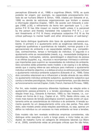spmt CAVII 
CA 
perceptivas (Edwards et al., 1998) e cognitivas (Weick, 1979), as quais 
poderão ter origem, por exemplo, na capacidade processamento limi-tada 
do ser humano (March & Simon, 1958, citados por Edwards et al., 
1998) ou devido às estruturas organizaiconais que limitam o acesso 
à informação objectiva (Caplan, 1987). De acordo com Edwards e cole-gas 
(1998, p.30), o refinamento da teoria tem apontado que “(…) ob-jective 
P-E fit has little impact on mental health unless it is perceived 
by the person and thereby translated into subjective P-E fit (…) cur-rent 
threatments of P-E fit theory emphasize subjective P-E fit as the 
critical pathways to mental health and other dimensions of well-being”. 
Esta teoria distingue igualmente dois tipos de ajustamento pessoa-am-biente. 
O primeiro é o ajustamento entre as exigências (demands, e.g., 
exigências qualitativas e quantitativas do trabalho, normas grupais e or-ganizacionais) 
do ambiente e as capacidades (abilities, e.g., competên-cias, 
conhecimentos, tempo e formação) do indivíduo. O segundo é o 
ajustamento entre as necessidades (needs, e.g., necessidade biológicas e 
psicológicas, motivações, valores, aprendizagem e objectivos) da pessoa 
e as ofertas (supplies, e.g., recursos e recompensas intrínseca e extrínse-cas 
importantes para suprimir as necessidades do indivíduo) do ambiente. 
Dois conceitos estão presentes neste modelo: o de coping e o de defesa, 
sendo que o coping refere-se aos esforços para melhorar o ajustamento 
indivíduo-ambiente objectivo, e a defesa envolve os esforços para melhorar 
o ajustamento indivíduo-ambiente subjectivo (Edwards et al., 1998). Estes 
dois conceitos relacionam-se e influenciam a tensão através do seu efeito 
no ajustamento indivíduo-ambiente subjectivo, ajustamento subjectivo que 
conduz a tensões psicológicas, físicas e comportamentais, que são desvios 
ao funcionamento normal (Caplan, Cobb, French, Harrison & Pinneau, 1980). 
Por fim, este modelo preconiza diferentes hipóteses de relação entre o 
ajustamento pessoa-ambiente e a tensão psicológica, assumindo uma 
relação linear (e.g., Edwards & Harrison, 1993) ou não lineares, i.e., cur-vilinear 
em forma de U (e.g., Caplan et al., 1975). Neste último caso, os 
níveis mais baixos de tensão psicológica ocorrem quando existe um ajus-tamento 
entre as características do indivíduo e do ambiente. A tensão au-menta 
quando há um desajustamento entre uma das partes. Para além 
disto, este modelo prediz ainda relações assintóticas, ou seja, apenas um 
défice no indivíduo ou um excesso no meio ambiente vai levar a tensões. 
Este modelo não tem revelado evidências empíricas consistentes, não 
distingue entre reacções a curto e longo prazo, e inclui todas as con-dições 
de trabalho numa só categoria de stressores laborais (Le Blanc 
et al., 2000), constituindo estas as principais críticas que lhe são feitas. 
67 
 