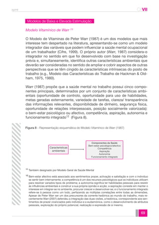 spmt CAVII 
CA 
69 
Modelos de Baixa e Elevada Estimulação 
Modelo Vitamínico de Warr 11 
O Modelo de Vitaminas de Peter Warr (1987) é um dos modelos que mais 
interesse tem despertado na literatura, apresentando-se como um modelo 
integrador das variáveis que podem influenciar a saúde mental ocupacional 
de um trabalhador (Cifre, 1999). O próprio autor (Warr, 1987) considera-o 
integrador no sentido em que foi desenvolvido com base na investigação 
prévia e, simultaneamente, identifica outras características ambientais que 
deverão ser consideradas no sentido de ampliar e cobrir aspectos de outras 
perspectivas que se têm cingido às características intrínsecas do posto de 
trabalho (e.g., Modelo das Características do Trabalho de Hackman & Old-ham, 
1975, 1980). 
Warr (1987) propõe que a saúde mental no trabalho possui cinco compo-nentes 
principais, determinados por um conjunto de características ambi-entais 
(oportunidade de controlo, oportunidade para uso de habilidades, 
metas geradas externamente, variedade de tarefas, clareza/ transparência 
das informações relevantes, disponibilidade de dinheiro, segurança física, 
oportunidade de relações interpessoais, posição socialmente valorizada): 
o bem-estar psicológico ou afectivo, competência, aspiração, autonomia e 
funcionamento integrado12 (Figura 8). 
Figura 8 - Representação esquemática do Modelo Vitamínico de Warr (1987) 
Também designado por Modelo Geral de Saúde Mental 
Bem-estar afectivo está associado aos sentimentos prazer, activação e satisfação e com o indivíduo 
se sentir bem internamente; a competência é um dos recursos psicológicos que os indivíduos utilizam 
para resolver variados tipos de problema; a autonomia significa ter habilidades pessoais para resistir 
às influências ambientais e construir a sua própria opinião e acção; a aspiração consiste em manter o 
interesse em integrar-se no ambiente, procurar crescer e desenvolver-se; e o funcionamento integrado 
refere-se à pessoa como um todo, perfazendo as múltiplas correlações entre todas as dimensões. 
Apesar de Peter Warr ser um dos precursores da corrente hedónica ao mundo do trabalho, mais re-centemente 
Warr (2007) defendeu a integração das duas visões, a hedónica, correspondente aos sen-timentos 
de prazer vivenciados pelo indivíduo e a eudaimónica, como o desenvolvimento de atributos 
pessoais, exploração do próprio potencial, realização e expressão de si mesmo. 
11 
12 
Caracteristicas 
ambientais 
Componentes da Saúde 
Bem-estar psicológico/afectivo 
Competência 
Aspiração 
Autonomia 
Funcionamento integrado 
 