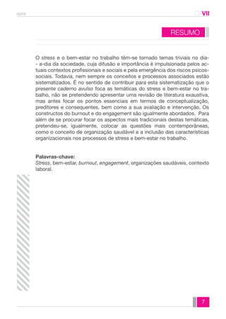 spmt CAVII 
O stress e o bem-estar no trabalho têm-se tornado temas triviais no dia- 
- a-dia da sociedade, cuja difusão e importância é impulsionada pelos ac-tuais 
contextos profissionais e sociais e pela emergência dos riscos psicos-sociais. 
Todavia, nem sempre os conceitos e processos associados estão 
sistematizados. É no sentido de contribuir para esta sistematização que o 
presente caderno avulso foca as temáticas do stress e bem-estar no tra-balho, 
não se pretendendo apresentar uma revisão de literatura exaustiva, 
mas antes focar os pontos essenciais em termos de conceptualização, 
preditores e consequentes, bem como a sua avaliação e intervenção. Os 
constructos do burnout e do engagement são igualmente abordados. Para 
além de se procurar focar os aspectos mais tradicionais destas temáticas, 
pretendeu-se, igualmente, colocar as questões mais contemporâneas, 
como o conceito de organização saudável e a inclusão das características 
organizacionais nos processos de stress e bem-estar no trabalho. 
Palavras-chave: 
Stress, bem-estar, burnout, engagement, organizações saudáveis, contexto 
laboral. 
7 
RESUMO 
 