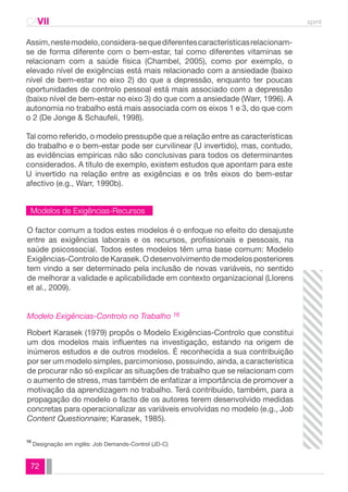 CAVII spmt 
Assim, neste modelo, considera-se que diferentes características relacionam-se 
de forma diferente com o bem-estar, tal como diferentes vitaminas se 
relacionam com a saúde física (Chambel, 2005), como por exemplo, o 
elevado nível de exigências está mais relacionado com a ansiedade (baixo 
nível de bem-estar no eixo 2) do que a depressão, enquanto ter poucas 
oportunidades de controlo pessoal está mais associado com a depressão 
(baixo nível de bem-estar no eixo 3) do que com a ansiedade (Warr, 1996). A 
autonomia no trabalho está mais associada com os eixos 1 e 3, do que com 
o 2 (De Jonge & Schaufeli, 1998). 
Tal como referido, o modelo pressupõe que a relação entre as características 
do trabalho e o bem-estar pode ser curvilinear (U invertido), mas, contudo, 
as evidências empíricas não são conclusivas para todos os determinantes 
considerados. A título de exemplo, existem estudos que apontam para este 
U invertido na relação entre as exigências e os três eixos do bem-estar 
afectivo (e.g., Warr, 1990b). 
Modelos de Exigências-Recursos 
O factor comum a todos estes modelos é o enfoque no efeito do desajuste 
entre as exigências laborais e os recursos, profissionais e pessoais, na 
saúde psicossocial. Todos estes modelos têm uma base comum: Modelo 
Exigências-Controlo de Karasek. O desenvolvimento de modelos posteriores 
tem vindo a ser determinado pela inclusão de novas variáveis, no sentido 
de melhorar a validade e aplicabilidade em contexto organizacional (Llorens 
et al., 2009). 
Modelo Exigências-Controlo no Trabalho 16 
Robert Karasek (1979) propôs o Modelo Exigências-Controlo que constitui 
um dos modelos mais influentes na investigação, estando na origem de 
inúmeros estudos e de outros modelos. É reconhecida a sua contribuição 
por ser um modelo simples, parcimonioso, possuindo, ainda, a característica 
de procurar não só explicar as situações de trabalho que se relacionam com 
o aumento de stress, mas também de enfatizar a importância de promover a 
motivação da aprendizagem no trabalho. Terá contribuído, também, para a 
propagação do modelo o facto de os autores terem desenvolvido medidas 
concretas para operacionalizar as variáveis envolvidas no modelo (e.g., Job 
Content Questionnaire; Karasek, 1985). 
Designação em inglês: Job Demands-Control (JD-C) 16 
72 
 