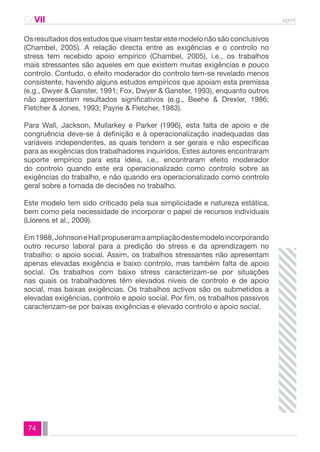 CAVII spmt 
Os resultados dos estudos que visam testar este modelo não são conclusivos 
(Chambel, 2005). A relação directa entre as exigências e o controlo no 
stress tem recebido apoio empírico (Chambel, 2005), i.e., os trabalhos 
mais stressantes são aqueles em que existem muitas exigências e pouco 
controlo. Contudo, o efeito moderador do controlo tem-se revelado menos 
consistente, havendo alguns estudos empíricos que apoiam esta premissa 
(e.g., Dwyer & Ganster, 1991; Fox, Dwyer & Ganster, 1993), enquanto outros 
não apresentam resultados significativos (e.g., Beehe & Drexler, 1986; 
Fletcher & Jones, 1993; Payne & Fletcher, 1983). 
Para Wall, Jackson, Mullarkey e Parker (1996), esta falta de apoio e de 
congruência deve-se à definição e à operacionalização inadequadas das 
variáveis independentes, as quais tendem a ser gerais e não específicas 
para as exigências dos trabalhadores inquiridos. Estes autores encontraram 
suporte empírico para esta ideia, i.e., encontraram efeito moderador 
do controlo quando este era operacionalizado como controlo sobre as 
exigências do trabalho, e não quando era operacionalizado como controlo 
geral sobre a tomada de decisões no trabalho. 
Este modelo tem sido criticado pela sua simplicidade e natureza estática, 
bem como pela necessidade de incorporar o papel de recursos individuais 
(Llorens et al., 2009). 
Em 1988, Johnson e Hall propuseram a ampliação deste modelo incorporando 
outro recurso laboral para a predição do stress e da aprendizagem no 
trabalho: o apoio social. Assim, os trabalhos stressantes não apresentam 
apenas elevadas exigência e baixo controlo, mas também falta de apoio 
social. Os trabalhos com baixo stress caracterizam-se por situações 
nas quais os trabalhadores têm elevados níveis de controlo e de apoio 
social, mas baixas exigências. Os trabalhos activos são os submetidos a 
elevadas exigências, controlo e apoio social. Por fim, os trabalhos passivos 
caracterizam-se por baixas exigências e elevado controlo e apoio social. 
74 
 