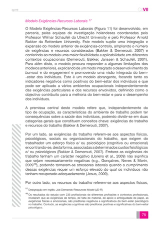 spmt CAVII 
CA 
Modelo Exigências-Recursos Laborais 17 
O Modelo Exigências-Recursos Laborais (Figura 11) foi desenvolvido, em 
parceria, pelas equipas de investigação holandesas coordenadas pelo 
Professor Wilmar Schaufeli da Utrecht University e pelo Professor Arnold 
Bakker da Rotterdam University. Este modelo supõe uma integração e 
expansão do modelo anterior de exigências-controlo, ampliando o número 
de exigências e recursos considerados (Bakker & Demerouti, 2007) e 
conferindo ao modelo uma maior flexibilidade e aplicabilidade em diferentes 
contextos ocupacionais (Demerouti, Bakker, Janssen & Schaufeli, 2001). 
Para além disto, o modelo procura responder a algumas limitações dos 
modelos anteriores, explicando de um modo integrado o desenvolvimento do 
burnout e do engagement e promovendo uma visão integrada do bem- 
-estar dos indivíduos. Este é um modelo abrangente, focando tanto os 
indicadores negativos como positivos do bem-estar dos indivíduos e que 
pode ser aplicado a vários ambientes ocupacionais independentemente 
das exigências particulares e dos recursos envolvidos, definindo como o 
objectivo contribuito para a melhoria do bem-estar e para o desempenho 
dos indivíduos. 
A premissa central deste modelo refere que, independentemente do 
tipo de ocupação, as características do ambiente de trabalho podem ter 
consequências sobre a saúde dos indivíduos, podendo dividir-se em duas 
categorias gerais que constituem conceitos chave: exigências do trabalho 
e recursos do trabalho (Bakker & Demerouti, 2007). 
Por um lado, as exigências do trabalho referem-se aos aspectos físicos, 
psicológicos, sociais ou organizacionais do trabalho, que exigem do 
trabalhador um esforço físico e/ ou psicológico (cognitivo ou emocional) 
encontrando-se, desta forma, associadas a determinados custos fisiológicos 
e/ ou psicológicos (Bakker & Demerouti, 2007). Embora as exigências do 
trabalho tenham um carácter negativo (Llorens et al., 2009) não significa 
que sejam necessariamente negativas (e.g., Gonçalves, Neves & Morin, 
200918), podendo tornarem-se stressores laborais quando o cumprimento 
dessas exigências requer um esforço elevado do qual os indivíduos não 
tenham recuperado adequadamente (Jesus, 2009). 
Por outro lado, os recursos do trabalho referem-se aos aspectos físicos, 
Designação em inglês: Job Demands-Resources Model (JD-R) 
Os resultados do estudo com 235 profissionais de diferentes profissões e contextos profissionais, 
revelaram que as exigências de tempo, de falta de material, de apoio e ambiguidade de papel, as 
exigências físicas e emocionais, são preditores negativos e significativos do bem-estar psicológico 
no trabalho. Contudo, as exigências cognitivas são preditoras positivas e significativas do bem-estar 
psicológico. 
75 
17 
18 
 