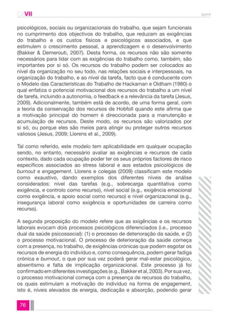 CAVII spmt 
psicológicos, sociais ou organizacionais do trabalho, que sejam funcionais 
no cumprimento dos objectivos do trabalho, que reduzam as exigências 
do trabalho e os custos físicos e psicológicos associados, e que 
estimulem o crescimento pessoal, a aprendizagem e o desenvolvimento 
(Bakker & Demerouti, 2007). Desta forma, os recursos não são somente 
necessários para lidar com as exigências do trabalho como, também, são 
importantes por si só. Os recursos do trabalho podem ser colocados ao 
nível da organização no seu todo, nas relações sociais e interpessoais, na 
organização do trabalho, e ao nível da tarefa, facto que é conducente com 
o Modelo das Características do Trabalho de Hackaman e Oldham (1980) o 
qual enfatiza o potencial motivacional dos recursos do trabalho a um nível 
de tarefa, incluindo a autonomia, o feedback e a relevância da tarefa (Jesus, 
2009). Adicionalmente, também está de acordo, de uma forma geral, com 
a teoria da conservação dos recursos de Hobfoll quando este afirma que 
a motivação principal do homem é direccionada para a manutenção e 
acumulação de recursos. Deste modo, os recursos são valorizados por 
si só, ou porque eles são meios para atingir ou proteger outros recursos 
valiosos (Jesus, 2009; Llorens et al., 2009). 
Tal como referido, este modelo tem aplicabilidade em qualquer ocupação 
sendo, no entanto, necessário avaliar as exigências e recursos de cada 
contexto, dado cada ocupação poder ter os seus próprios factores de risco 
específicos associados ao stress laboral e aos estados psicológicos de 
burnout e engagement. Llorens e colegas (2009) classificam este modelo 
como exaustivo, dando exemplos dos diferentes níveis de análise 
considerados: nível das tarefas (e.g., sobrecarga quantitativa como 
exigência, e controlo como recurso), nível social (e.g., exigência emocional 
como exigência, e apoio social como recurso) e nível organizacional (e.g., 
insegurança laboral como exigência e oportunidades de carreira como 
recurso). 
A segunda proposição do modelo refere que as exigências e os recursos 
laborais evocam dois processos psicológicos diferenciados (i.e., processo 
dual da saúde psicossocial): (1) o processo de deterioração da saúde, e (2) 
o processo motivacional. O processo de deterioração da saúde começa 
com a presença, no trabalho, de exigências crónicas que podem esgotar os 
recursos de energia do indivíduo e, como consequência, podem gerar fadiga 
crónica e burnout, o que por sua vez poderá gerar mal-estar psicológico, 
absentismo e falta de implicação organizacional. Este processo já foi 
confirmado em diferentes investigações (e.g., Bakker et al, 2003). Por sua vez, 
o processo motivacional começa com a presença de recursos do trabalho, 
os quais estimulam a motivação do indivíduo na forma de engagement, 
isto é, níveis elevados de energia, dedicação e absorção, podendo gerar 
76 
 