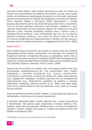 CAVII spmt 
Uma das críticas feitas a este modelo reporta-se ao facto do mesmo se 
centrar nas características do ambiente de trabalho, ou seja, este modelo 
explica os processos de deterioração da saúde e de motivação, atendendo 
apenas exclusivamente ao impacto das exigências e recursos do trabalho. 
Como resposta, Bakker e Demerouti (2008) reformularam o modelo 
proposto assinalando que os recursos laborais se relacionam, mutuamente, 
com os recursos pessoais (optimismo, auto-eficácia, resiliência e auto- 
-estima), sendo estes recursos pessoais capazes de mobilizar os recursos 
laborais e gerar melhores resultados positivos para a saúde e para o 
desempenho do indivíduo, o que incrementará, por sua vez, os recursos 
pessoais e laborais. Continua a ser motivo de crítica o facto de não ter 
em conta as exigências extra-organizacionais e, também, de não explicar o 
processo entre as exigências laborais e o engagement (Llorens et al., 2009). 
Modelo RED 19 
Este modelo (Figura 12) procura dar reposta às críticas feitas aos modelos 
apresentados anteriormente, constituindo uma extensão dos modelos de 
Exigências-Controlo e Exigências-Recursos já abordados, tendo vindo a 
ser desenvolvido pela equipa de investigação WONT (Work & Organizational 
NeTwork), coordenada pela Professor Marisa Salanova da Universitat Jaume 
I de Castellón (Salanova, Martinez, Cifre & Llorens, 2009). 
Assume-se como sendo um modelo com uma postura distinta dos seus 
antecessores caracterizando-se por uma aproximação mais integral, 
englobando o mal-estar psicossocial (e.g., burnout, work-alcoholic, 
tecnostress) e combinando o estudo de factores de saúde mais positivos 
(e.g., engagement, satisfação, emoções positivas) com as consequências 
organizacionais (e.g., desempenho, qualidade de trabalho e produto, 
absentismo, implicação afectiva) (Llorens et al., 2009). Para além disto, 
inclui como variável central os recursos pessoais, como sejam as crenças 
de auto-eficácia. 
Outra característica distintiva deste modelo, é a assumpção de espirais de 
deterioração e motivacionais da saúde ocupacional. 
A principal proposição deste modelo defende que a saúde psicossocial 
é determinada, não apenas pelas exigências e recursos laborais, mas, 
também, pelos recursos pessoais. Refira-se que o conceito de exigências 
mantém o mesmo carácter que surge no modelo de exigências-recursos 
(Bakker & Demerouti, 2007). 
Designação em inglês: Resources, Experiences and Demands (RED) 19 
78 
 