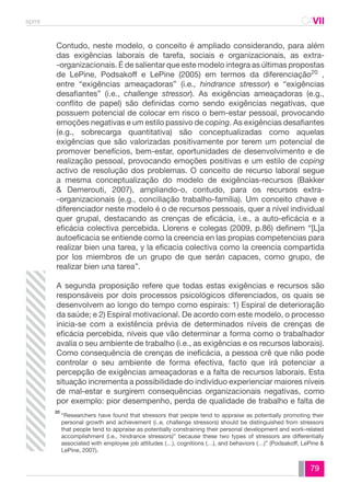 spmt CAVII 
CA 
Contudo, neste modelo, o conceito é ampliado considerando, para além 
das exigências laborais de tarefa, sociais e organizacionais, as extra- 
-organizacionais. É de salientar que este modelo integra as últimas propostas 
de LePine, Podsakoff e LePine (2005) em termos da diferenciação20 , 
entre “exigências ameaçadoras” (i.e., hindrance stressor) e “exigências 
desafiantes” (i.e., challenge stressor). As exigências ameaçadoras (e.g., 
conflito de papel) são definidas como sendo exigências negativas, que 
possuem potencial de colocar em risco o bem-estar pessoal, provocando 
emoções negativas e um estilo passivo de coping. As exigências desafiantes 
(e.g., sobrecarga quantitativa) são conceptualizadas como aquelas 
exigências que são valorizadas positivamente por terem um potencial de 
promover benefícios, bem-estar, oportunidades de desenvolvimento e de 
realização pessoal, provocando emoções positivas e um estilo de coping 
activo de resolução dos problemas. O conceito de recurso laboral segue 
a mesma conceptualização do modelo de exigências-recursos (Bakker 
& Demerouti, 2007), ampliando-o, contudo, para os recursos extra- 
-organizacionais (e.g., conciliação trabalho-família). Um conceito chave e 
diferenciador neste modelo é o de recursos pessoais, quer a nível individual 
quer grupal, destacando as crenças de eficácia, i.e., a auto-eficácia e a 
eficácia colectiva percebida. Llorens e colegas (2009, p.86) definem “[L]a 
autoeficacia se entiende como la creencia en las propias competencias para 
realizar bien una tarea, y la eficacia colectiva como la creencia compartida 
por los miembros de un grupo de que serán capaces, como grupo, de 
realizar bien una tarea”. 
A segunda proposição refere que todas estas exigências e recursos são 
responsáveis por dois processos psicológicos diferenciados, os quais se 
desenvolvem ao longo do tempo como espirais: 1) Espiral de deterioração 
da saúde; e 2) Espiral motivacional. De acordo com este modelo, o processo 
inicia-se com a existência prévia de determinados níveis de crenças de 
eficácia percebida, níveis que vão determinar a forma como o trabalhador 
avalia o seu ambiente de trabalho (i.e., as exigências e os recursos laborais). 
Como consequência de crenças de ineficácia, a pessoa crê que não pode 
controlar o seu ambiente de forma efectiva, facto que irá potenciar a 
percepção de exigências ameaçadoras e a falta de recursos laborais. Esta 
situação incrementa a possibilidade do indivíduo experienciar maiores níveis 
de mal-estar e surgirem consequências organizacionais negativas, como 
por exemplo: pior desempenho, perda de qualidade de trabalho e falta de 
“Researchers have found that stressors that people tend to appraise as potentially promoting their 
personal growth and achievement (i..e, challenge stressors) should be distinguished from stressors 
that people tend to appraise as potentially constraining their personal development and work-related 
accomplishment (i.e., hindrance stressors)” because these two types of stressors are differentially 
associated with employee job attitudes (…), cognitions (…), and behaviors (…)” (Podsakoff, LePine & 
LePine, 2007). 
79 
20 
 