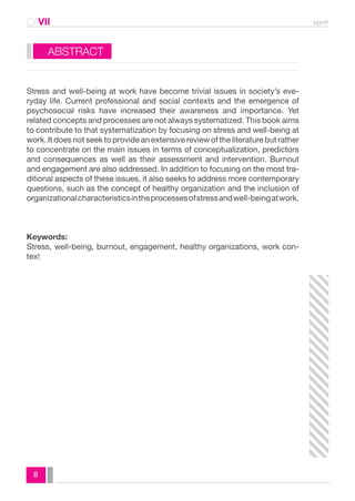 CAVII spmt 
ABSTRACT 
Stress and well-being at work have become trivial issues in society’s eve-ryday 
8 
life. Current professional and social contexts and the emergence of 
psychosocial risks have increased their awareness and importance. Yet 
related concepts and processes are not always systematized. This book aims 
to contribute to that systematization by focusing on stress and well-being at 
work. It does not seek to provide an extensive review of the literature but rather 
to concentrate on the main issues in terms of conceptualization, predictors 
and consequences as well as their assessment and intervention. Burnout 
and engagement are also addressed. In addition to focusing on the most tra-ditional 
aspects of these issues, it also seeks to address more contemporary 
questions, such as the concept of healthy organization and the inclusion of 
organizational characteristics in the processes of stress and well-being at work. 
Keywords: 
Stress, well-being, burnout, engagement, healthy organizations, work con-text 
 