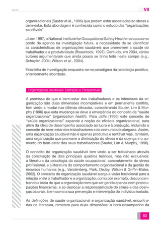 spmt CAVII 
CA 
organizacionais (Sauter et al., 1996) que podem estar associadas ao stress e 
bem-estar. Esta abordagem é conhecida como o estudo das “organizações 
saudáveis”. 
Já em 1997, o National Institute for Occupational Safety Health marcou como 
ponto de agenda na investigação futura, a necessidade de se identificar 
as características de organizações saudáveis que promovem a saúde do 
trabalhador e a produtividade (Rosentock, 1997). Contudo, em 2004, vários 
autores argumentaram que ainda pouco se tinha feito neste campo (e.g., 
Schuyler, 2004; Wilson et al., 2004). 
Esta linha de investigação enquadra-se no paradigma da psicologia positiva, 
anteriormente abordado. 
A premissa de que o bem-estar dos trabalhadores e os interesses da or-ganização 
são duas dimensões incompatíveis e em permanente conflito, 
tem vindo a mudar nas últimas décadas, considerando Sauter, Lim & Mur-phy 
(1996) que esta mudança se deve à emergência do conceito de “saúde 
organizacional” (organization health). Para Jaffe (1995) este conceito de 
“saúde organizacional” expande a noção de eficácia organizacional, para 
além da idéia de desempenho associado ao lucro e à produção, incluindo o 
conceito de bem-estar dos trabalhadores e da comunidade alargada. Assim, 
uma organização saudável não é apenas produtiva e rentável mas, também, 
uma organização que promove a diminuição do stress e da doença e o au-mento 
do bem-estar dos seus trabalhadores (Sauter, Lim & Murphy, 1996). 
O conceito de organização saudável tem vindo a ser trabalhado através 
da conciliação de dois principais quadros teóricos, mas não exclusivos: 
a literatura da psicologia da saúde ocupacional, concretamente do stress 
profissional, e a literatura do comportamento organizacional e da gestão de 
recursos humanos (e.g., Vandenberg, Park, DeJoy, Wilson & Griffin-Blake, 
2002). O conceito de organização saudável alarga a visão tradicional para a 
relação entre o trabalhador e a organização, como por exemplo, desconcen-trando 
a ideia de que a organização tem que ser gerida apenas com preocu-pações 
financeiras, e ao deslocar a responsabilidade do stress e das doen-ças 
laborais, bem como a sua prevenção e intervenção do indivíduo isolado. 
As definições de saúde organizacional e organização saudável, encontra-das 
na literatura, remetem para duas dimensões: o bom desempenho da 
83 
Organizações saudáveis: Definição e Perspectivas 
 