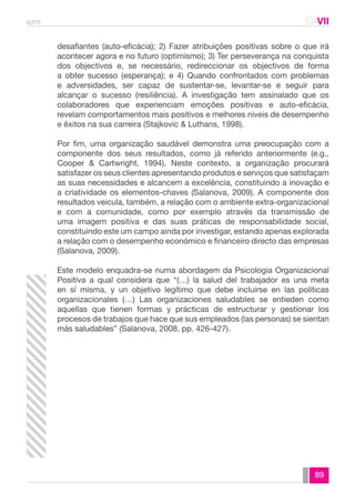 spmt CAVII 
CA 
desafiantes (auto-eficácia); 2) Fazer atribuições positivas sobre o que irá 
acontecer agora e no futuro (optimismo); 3) Ter perseverança na conquista 
dos objectivos e, se necessário, redireccionar os objectivos de forma 
a obter sucesso (esperança); e 4) Quando confrontados com problemas 
e adversidades, ser capaz de sustentar-se, levantar-se e seguir para 
alcançar o sucesso (resiliência). A investigação tem assinalado que os 
colaboradores que experienciam emoções positivas e auto-eficácia, 
revelam comportamentos mais positivos e melhores níveis de desempenho 
e êxitos na sua carreira (Stajkovic & Luthans, 1998). 
Por fim, uma organização saudável demonstra uma preocupação com a 
componente dos seus resultados, como já referido anteriormente (e.g., 
Cooper & Cartwright, 1994). Neste contexto, a organização procurará 
satisfazer os seus clientes apresentando produtos e serviços que satisfaçam 
as suas necessidades e alcancem a excelência, constituindo a inovação e 
a criatividade os elementos-chaves (Salanova, 2009). A componente dos 
resultados veicula, também, a relação com o ambiente extra-organizacional 
e com a comunidade, como por exemplo através da transmissão de 
uma imagem positiva e das suas práticas de responsabilidade social, 
constituindo este um campo ainda por investigar, estando apenas explorada 
a relação com o desempenho económico e financeiro directo das empresas 
(Salanova, 2009). 
Este modelo enquadra-se numa abordagem da Psicologia Organizacional 
Positiva a qual considera que “(…) la salud del trabajador es una meta 
en sí misma, y un objetivo legítimo que debe incluirse en las políticas 
organizacionales (…) Las organizaciones saludables se entieden como 
aquellas que tienen formas y prácticas de estructurar y gestionar los 
procesos de trabajos que hace que sus empleados (las personas) se sientan 
más saludables” (Salanova, 2008, pp. 426-427). 
89 
 