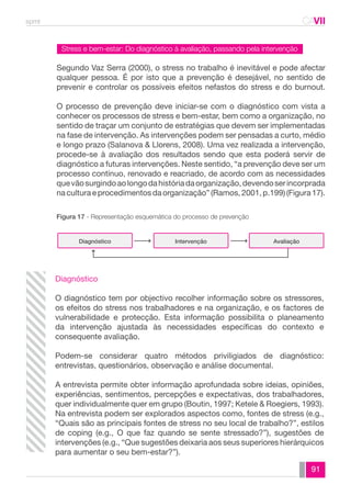spmt CAVII 
CA 
Segundo Vaz Serra (2000), o stress no trabalho é inevitável e pode afectar 
qualquer pessoa. É por isto que a prevenção é desejável, no sentido de 
prevenir e controlar os possíveis efeitos nefastos do stress e do burnout. 
O processo de prevenção deve iniciar-se com o diagnóstico com vista a 
conhecer os processos de stress e bem-estar, bem como a organização, no 
sentido de traçar um conjunto de estratégias que devem ser implementadas 
na fase de intervenção. As intervenções podem ser pensadas a curto, médio 
e longo prazo (Salanova & Llorens, 2008). Uma vez realizada a intervenção, 
procede-se à avaliação dos resultados sendo que esta poderá servir de 
diagnóstico a futuras intervenções. Neste sentido, “a prevenção deve ser um 
processo contínuo, renovado e reacriado, de acordo com as necessidades 
que vão surgindo ao longo da história da organização, devendo ser incorprada 
na cultura e procedimentos da organização” (Ramos, 2001, p.199) (Figura 17). 
91 
Stress e bem-estar: Do diagnóstico à avaliação, passando pela intervenção 
Figura 17 - Representação esquemática do processo de prevenção 
Diagnóstico Intervenção Avaliação 
Diagnóstico 
O diagnóstico tem por objectivo recolher informação sobre os stressores, 
os efeitos do stress nos trabalhadores e na organização, e os factores de 
vulnerabilidade e protecção. Esta informação possibilita o planeamento 
da intervenção ajustada às necessidades específicas do contexto e 
consequente avaliação. 
Podem-se considerar quatro métodos priviligiados de diagnóstico: 
entrevistas, questionários, observação e análise documental. 
A entrevista permite obter informação aprofundada sobre ideias, opiniões, 
experiências, sentimentos, percepções e expectativas, dos trabalhadores, 
quer individualmente quer em grupo (Boutin, 1997; Ketele & Roegiers, 1993). 
Na entrevista podem ser explorados aspectos como, fontes de stress (e.g., 
“Quais são as principais fontes de stress no seu local de trabalho?”, estilos 
de coping (e.g., O que faz quando se sente stressado?”), sugestões de 
intervenções (e.g., “Que sugestões deixaria aos seus superiores hierárquicos 
para aumentar o seu bem-estar?”). 
 