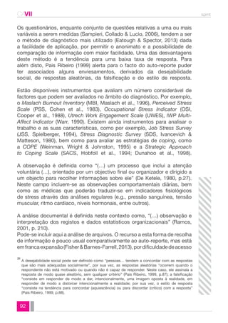 CAVII spmt 
Os questionários, enquanto conjunto de questões relativas a uma ou mais 
variáveis a serem medidas (Sampieri, Collado & Lucio, 2006), tendem a ser 
o método de diagnóstico mais utilizado (Eatough & Spector, 2013) dada 
a facilidade de aplicação, por permitir o anonimato e a possibilidade de 
comparação de informação com maior facilidade. Uma das desvantagens 
deste método é a tendência para uma baixa taxa de resposta. Para 
além disto, Pais Ribeiro (1999) alerta para o facto do auto-reporte puder 
ter associados alguns enviesamentos, derivados da desejabilidade 
social, de respostas aleatórias, da falsificação e do estilo de resposta. 
Estão disponíveis instrumentos que avaliam um número considerável de 
factores que podem ser avaliados no âmbito do diagnóstico. Por exemplo, 
o Maslach Burnout Inventory (MBI, Maslach et al., 1996), Perceived Stress 
Scale (PSS, Cohen et al., 1983), Occupational Stress Indicator (OSI, 
Cooper et al., 1988), Utrech Work Engagement Scale (UWES), IWP Multi- 
Affect Indicator (Warr, 1990). Existem ainda instrumentos para analisar o 
trabalho e as suas características, como por exemplo, Job Stress Survey 
(JSS, Spielberger, 1994), Stress Diagnostic Survey (SDS, Ivancevich & 
Matteson, 1980), bem como para avaliar as estratégias de coping, como 
a COPE (Weinman, Wright & Johnston, 1995) e a Strategic Approach 
to Coping Scale (SACS, Hobfoll et al., 1994; Dunahoo et al., 1998). 
A observação é definida como “(…) um processo que inclui a atenção 
voluntária (…), orientado por um objectivo final ou organizador e dirigido a 
um objecto para recolher informações sobre ele” (De Ketele, 1980, p.27). 
Neste campo incluem-se as observações comportamentais diárias, bem 
como as médicas que poderão traduzir-se em indicadores fisiológicos 
de stress através das análises regulares (e.g., pressão sanguínea, tensão 
muscular, ritmo cardíaco, níveis hormonais, entre outros). 
A análise documental é definida neste contexto como, “(…) observação e 
interpretação dos registos e dados estatísticos organizacionais” (Ramos, 
2001, p. 210). 
Pode-se incluir aqui a análise de arquivos. O recurso a esta forma de recolha 
de informação é pouco usual comparativamente ao auto-reporte, mas está 
em franca expansão (Fisher & Barnes-Farrell, 2013), por dificuldade de acesso 
A desejabilidade social pode ser definido como “pessoas… tendem a concordar com as respostas 
que são mais adequadas socialmente”, por sua vez, as respostas aleatórias “ocorrem quando o 
respondente não está motivado ou quando não é capaz de responder. Neste caso, ele assinala a 
resposta de modo quase aleatório, sem qualquer critério” (Pais Ribeiro, 1999, p.87); a falsificação 
“consiste em responder de modo a dar, intencionalmente, uma imagem oposta à realidade, em 
responder de modo a distorcer intencionalmente a realidade; por sua vez, o estilo de resposta 
“consiste na tendência para concordar (aquiescência) ou para discordar (crítico) com a resposta” 
(Pais Ribeiro, 1999, p.88). 
21 
92 
 