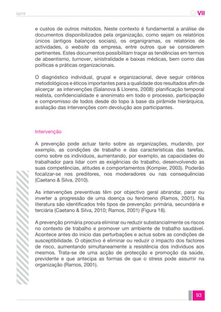 spmt CAVII 
CA 
e custos de outros métodos. Neste contexto é fundamental a análise de 
documentos disponibilizados pela organização, como sejam os relatórios 
únicos (antigos balanços sociais), os organigramas, os relatórios de 
actividades, o website da empresa, entre outros que se considerem 
pertinentes. Estes documentos possibilitam traçar as tendências em termos 
de absentismo, turnover, sinistralidade e baixas médicas, bem como das 
políticas e práticas organizacionais. 
O diagnóstico individual, grupal e organizacional, deve seguir critérios 
metodológicos e éticos importantes para a qualidade dos resultados afim de 
alicerçar as intervenções (Salanova & Llorens, 2008): planificação temporal 
realista, confidencialidade e anonimato em todo o processo, participação 
e compromisso de todos desde do topo à base da pirâmide hierárquica, 
avaliação das intervenções com devolução aos participantes. 
93 
Intervenção 
A prevenção pode actuar tanto sobre as organizações, mudando, por 
exemplo, as condições de trabalho e das características das tarefas, 
como sobre os indivíduos, aumentando, por exemplo, as capacidades do 
trabalhador para lidar com as exigências do trabalho, desenvolvendo as 
suas competências, atitudes e comportamentos (Kompier, 2003). Poderão 
focalizar-se nos preditores, nos moderadores ou nas consequências 
(Caetano & Silva, 2010). 
As intervenções preventivas têm por objectivo geral abrandar, parar ou 
inverter a progressão de uma doença ou fenómeno (Ramos, 2001). Na 
literatura são identificados três tipos de prevenção: primária, secundária e 
terciária (Caetano & Silva, 2010; Ramos, 2001) (Figura 18). 
A prevenção primária procura eliminar ou reduzir substancialmente os riscos 
no contexto de trabalho e promover um ambiente de trabalho saudável. 
Acontece antes do início das perturbações e actua sobre as condições de 
susceptibilidade. O objectivo é eliminar ou reduzir o impacto dos factores 
de risco, aumentando simultaneamente a resistência dos indivíduos aos 
mesmos. Trata-se de uma acção de protecção e promoção da saúde, 
previdente e que antecipa as formas de que o stress pode assumir na 
organização (Ramos, 2001). 
 