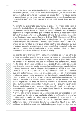 spmt CAVII 
CA 
degenerescência das respostas de stress e fortalece-se a resistência dos 
indivíduos (Ramos, 2001). Estas estratégias de prevenção secundária têm 
como objectivo controlar as respostas de stress, tanto individuais como 
organizacionais, sendo disso exemplo a criação de grupo de apoio dentro 
da organização (Quick, Quick, Nelson & Hurrell, 1997; Quick, Horn & Quick, 
1987) 
No âmbito da prevenção secundária, a gestão do stress pode visar a 
educação dos indivíduos, a transmissão de informação, o desenvolvimento 
de conhecimentos sobre o stress, o desenvolvimento de estratégias 
cognitivas e comportamentais que permitem ao indivíduo saber como lidar 
com o stress que sente com as situações, o treino de relaxamento muscular, 
o bio-feedback, entre outras (Caetano & Silva, 2010; Murphy, 2003). Estas 
são as estratégias mais vulgares (Chambel, 2005) que procuram modificar a 
avaliação que a pessoa faz do contexto organizacional, pois, por exemplo, 
ensina-se ao indivíduo a olhar para o lado positivo das situações, ou que 
procuram aumentar a resistência a essas condições, desenvolvendo, por 
exemplo, crenças de auto-eficácia e de auto-estima (Chambel, 2005; 
Ivancevich, Matteson, Freedman & Philips, 1990). 
De acordo com Chambel (2005) estas intervenções podem ser alvo de 
críticas, no sentido que tendem a colocar a ênfase e responsabilização 
nas pessoas, desresponsabilizando as organizações e para além disso, 
as condições de trabalho não são modificadas não contribuindo, desse 
modo, para o bem-estar a médio e longo prazo. Diversos são os autores 
que defendem que a prevenção passa pela modificação das características 
organizacionais (e.g., Quick, Murphy, Hurrell & Orman, 1992). Apesar disto, 
Chambel (2005, p.128) lembra que “[N]o entanto, podemos considerar 
que em determinadas situações organizacionais, ou em determinadas 
profissões, podem estar presentes, inevitavelmente, características que 
desencadeiam stress e diminuem o bem-estar, podendo estas intervenções 
ajudar o indivíduo a lidar com essas características ou diminuir os seus 
efeitos negativos”. Há ainda um conjunto de outras questões que ainda não 
estão suficientemente discutidas, relativamente a se prevenir é promover: 
Prevenir será sinónimo de promoção de bem-estar? Intervir para melhorar o 
stress será efectivamente sinónimo de promover bem-estar? A investigação 
tende a responder que não são sinónimos. 
A prevenção terciária dirige-se já aos sintomas das perturbações e tem 
por objectivos inverter a sua evolução, aliviar o sofrimento e promover 
um funcionamento efectivo. Visa, assim, a recuperação e reabilitação dos 
indivíduos que já sofrem as consequências do problema (Caetano & Silva, 
2010). Este tipo de prevenção é de natureza terapêutica (Quick et al., 1997), 
incidindo no trabalhamento dos trabalhadores que já sofrem doenças ou 
95 
 