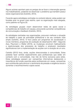 CAVII spmt 
Alguns autores apontam para os perigos de se focar a intervenção apenas 
nos trabalhadores, podendo-se dissimular o problema que também possui 
raízes organizacionais (Carlotto, 2012). 
Focando agora estratégias centradas no contexto laboral, estas podem ser 
focadas quer no grupo mais restrito, quer na organização mais alargada, 
como patente na Figura 20. 
As estratégias grupais visam desenvolver redes de apoio social e 
competências de trabalho em equipa, procurando aumentar competências 
de comunicação e feedback (Carlotto, 2012). 
As estratégias centradas nas organizações, procuram melhorar a situação 
de trabalho a partir da actividade profissional e do seu contexto mais 
amplo (Carlotto, 2012). O foco passa por programas de socialização a 
novos membros, programas de avaliação de desempenho 360.º. Segundo 
Awa, Plaumann e Walter (2010), as mudanças envolvem habitualmente 
a reestruturação dos processos de trabalho e produzem resultados 
significatovos com a implementação de acções com a duração de um ano. 
Carlotto (2012) foca, ainda, acções direccionadas à comunidade. Estas 
poderão fazer sentido especialmente para profissionais que estão em 
contacto com a comunidade, mas não de forma exclusiva para estes. 
Estas estratégias passam por campanhas informativas destacando a 
importância da função exercida pelos profissionais em causa, campanhas 
que contribuirão para diminuir o sentimento de pressão e exigência social e 
aumentar o reconhecimento e apoio social. 
98 
 
