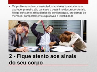 2 - Fique atento aos sinais
do seu corpo
• Os problemas clínicos associados ao stress que costumam
aparecer primeiro são cansaço e desânimo desproporcionais,
fadiga constante, dificuldades de concentração, problemas de
memória, comportamento explosivos e irritabilidade.
 
