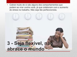 3 - Seja flexível, não
abrace o mundo
• Cobrar muito de si são alguns dos comportamentos que
podem se virar contra você, já que colaboram com o aumento
do stress no trabalho. Não seja tão perfeccionista.
 