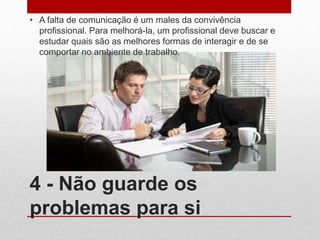 4 - Não guarde os
problemas para si
• A falta de comunicação é um males da convivência
profissional. Para melhorá-la, um profissional deve buscar e
estudar quais são as melhores formas de interagir e de se
comportar no ambiente de trabalho.
 