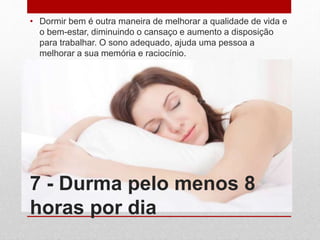 7 - Durma pelo menos 8
horas por dia
• Dormir bem é outra maneira de melhorar a qualidade de vida e
o bem-estar, diminuindo o cansaço e aumento a disposição
para trabalhar. O sono adequado, ajuda uma pessoa a
melhorar a sua memória e raciocínio.
 