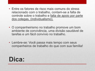 Dica:
• Entre os fatores de risco mais comuns do stress
relacionado com o trabalho, contam-se a falta de
controle sobre o trabalho e falta de apoio por parte
dos colegas, (individualismo).
• O companheirismo no trabalho promove um bom
ambiente de convivência, uma divisão saudável de
tarefas e um fácil convívio no trabalho.
• Lembre-se: Você passa mais tempo com seus
companheiros de trabalho do que com sua família!
 