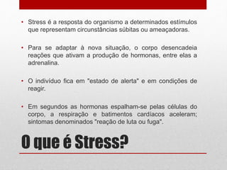 O que é Stress?
• Stress é a resposta do organismo a determinados estímulos
que representam circunstâncias súbitas ou ameaçadoras.
• Para se adaptar à nova situação, o corpo desencadeia
reações que ativam a produção de hormonas, entre elas a
adrenalina.
• O indivíduo fica em "estado de alerta" e em condições de
reagir.
• Em segundos as hormonas espalham-se pelas células do
corpo, a respiração e batimentos cardíacos aceleram;
sintomas denominados "reação de luta ou fuga".
 