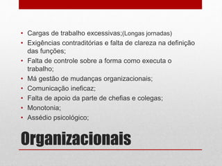 Organizacionais
• Cargas de trabalho excessivas;(Longas jornadas)
• Exigências contraditórias e falta de clareza na definição
das funções;
• Falta de controle sobre a forma como executa o
trabalho;
• Má gestão de mudanças organizacionais;
• Comunicação ineficaz;
• Falta de apoio da parte de chefias e colegas;
• Monotonia;
• Assédio psicológico;
 
