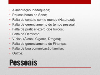 Pessoais
• Alimentação Inadequada;
• Poucas horas de Sono;
• Falta de contato com o mundo (Natureza);
• Falta de gerenciamento do tempo pessoal;
• Falta de praticar exercícios físicos;
• Falta de Otimismo;
• Vícios, (Álcool, Cigarro, Drogas);
• Falta de gerenciamento de Finanças;
• Falta de boa comunicação familiar;
• Outros;
 