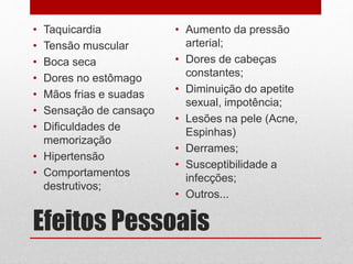 Efeitos Pessoais
• Taquicardia
• Tensão muscular
• Boca seca
• Dores no estômago
• Mãos frias e suadas
• Sensação de cansaço
• Dificuldades de
memorização
• Hipertensão
• Comportamentos
destrutivos;
• Aumento da pressão
arterial;
• Dores de cabeças
constantes;
• Diminuição do apetite
sexual, impotência;
• Lesões na pele (Acne,
Espinhas)
• Derrames;
• Susceptibilidade a
infecções;
• Outros...
 