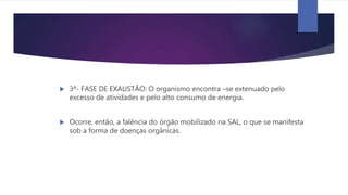  3ª- FASE DE EXAUSTÃO: O organismo encontra –se extenuado pelo
excesso de atividades e pelo alto consumo de energia.
 Ocorre, então, a falência do órgão mobilizado na SAL, o que se manifesta
sob a forma de doenças orgânicas.
 