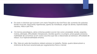  Os sinais e sintomas que ocorrem com maior frequência de nível físico são: aumento da sudorese,
tensão muscular, taquicardia, hipertensão, aperto da mandíbula, ranger de dentes, hiperatividade,
náuseas, mãos e pés frios.
 Em termos psicológicos, vários sintomas podem ocorrer tais como: ansiedade, tensão, angústia,
insônia, alienação, dificuldades interpessoais, dúvidas quanto a si próprio, preocupação excessiva,
inabilidade de concentrar-se em outros assuntos que não o relacionado ao estressor, dificuldade de
relaxar, ira e hipersensibilidade emotiva.
 Obs. Sete em cada dez brasileiros relatam estresse no trabalho. Destes, quatro desenvolvem a
síndrome de Burnout caracterizada por esgotamentos físico e mental.
 