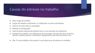Causas do estresse no trabalho
 Altas cargas de trabalho;
 Cargas de trabalho insuficientes. O colaborador se sente subutilizado;
 Falta de controle sobre as atividades;
 Bullying ou perseguição;
 Falta de ajuda interpessoal podendo levar a uma sensação de isolamento;
 Ambiente de trabalho com deficiências de iluminação, excessos de calor ou de frio,
barulho, assentos poucos confortáveis, equipamentos que não funcionam e etc.
 Obs. Ter que trabalhar sob pressão é a principal causa do estresse no trabalho.
 