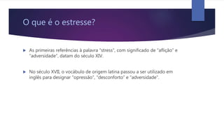 O que é o estresse?
 As primeiras referências à palavra “stress”, com significado de “aflição” e
“adversidade”, datam do século XIV.
 No século XVII, o vocábulo de origem latina passou a ser utilizado em
inglês para designar “opressão”, “desconforto” e “adversidade”.
 