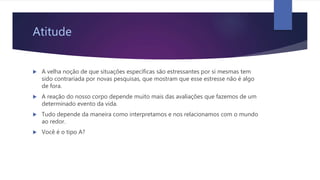 Atitude
 A velha noção de que situações específicas são estressantes por si mesmas tem
sido contrariada por novas pesquisas, que mostram que esse estresse não é algo
de fora.
 A reação do nosso corpo depende muito mais das avaliações que fazemos de um
determinado evento da vida.
 Tudo depende da maneira como interpretamos e nos relacionamos com o mundo
ao redor.
 Você é o tipo A?
 