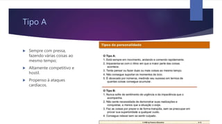 Tipo A
 Sempre com pressa,
fazendo várias coisas ao
mesmo tempo;
 Altamente competitivo e
hostil.
 Propenso à ataques
cardíacos.
 