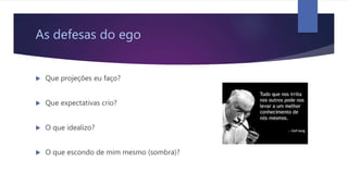 As defesas do ego
 Que projeções eu faço?
 Que expectativas crio?
 O que idealizo?
 O que escondo de mim mesmo (sombra)?
 