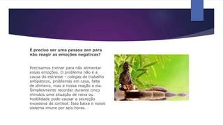 É preciso ser uma pessoa zen para
não reagir as emoções negativas?
Precisamos treinar para não alimentar
essas emoções. O problema não é a
causa do estresse - colegas de trabalho
antipáticos, problemas em casa, falta
de dinheiro, mas a nossa reação a ela.
Simplesmente recordar durante cinco
minutos uma situação de raiva ou
hostilidade pode causar a secreção
excessiva de cortisol. Isso baixa o nosso
sistema imune por seis horas.
 