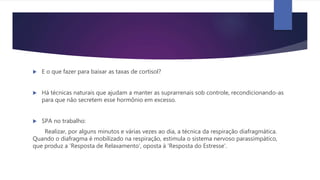  E o que fazer para baixar as taxas de cortisol?
 Há técnicas naturais que ajudam a manter as suprarrenais sob controle, recondicionando-as
para que não secretem esse hormônio em excesso.
 SPA no trabalho:
Realizar, por alguns minutos e várias vezes ao dia, a técnica da respiração diafragmática.
Quando o diafragma é mobilizado na respiração, estimula o sistema nervoso parassimpático,
que produz a 'Resposta de Relaxamento', oposta à 'Resposta do Estresse'.
 
