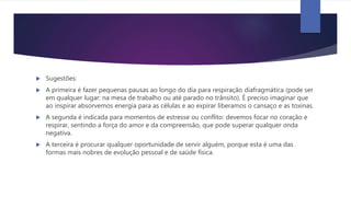  Sugestões:
 A primeira é fazer pequenas pausas ao longo do dia para respiração diafragmática (pode ser
em qualquer lugar: na mesa de trabalho ou até parado no trânsito). É preciso imaginar que
ao inspirar absorvemos energia para as células e ao expirar liberamos o cansaço e as toxinas.
 A segunda é indicada para momentos de estresse ou conflito: devemos focar no coração e
respirar, sentindo a força do amor e da compreensão, que pode superar qualquer onda
negativa.
 A terceira é procurar qualquer oportunidade de servir alguém, porque esta é uma das
formas mais nobres de evolução pessoal e de saúde física.
 