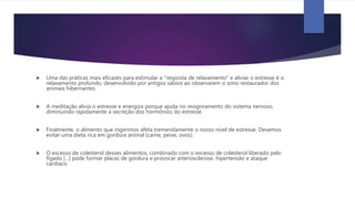 Uma das práticas mais eficazes para estimular a "resposta de relaxamento" e aliviar o estresse é o
relaxamento profundo, desenvolvido por antigos sábios ao observarem o sono restaurador dos
animais hibernantes.
 A meditação alivia o estresse e energiza porque ajuda no revigoramento do sistema nervoso,
diminuindo rapidamente a secreção dos hormônios do estresse.
 Finalmente, o alimento que ingerimos afeta tremendamente o nosso nível de estresse. Devemos
evitar uma dieta rica em gordura animal (carne, peixe, ovos).
 O excesso de colesterol desses alimentos, combinado com o excesso de colesterol liberado pelo
fígado [...] pode formar placas de gordura e provocar arteriosclerose, hipertensão e ataque
cardíaco.
 