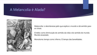 A Melancolia é Alada?
Melancolia: o desinteresse pelo que explica o mundo e dá sentido para
as coisas.
O tédio como diminuição do sentido da vida e do sentido do mundo.
Mundo esvaziado.
Monotonia: tempo como inferno. O tempo das banalidades.
 