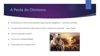 A Perda do Otimismo
 O Otimismo é a forma mais perfeita e generosa da inteligência” – Domenico de Masi;
 “Se teus olhos estiverem cheios de luz, todo o universo se iluminará” – Jesus Cristo;
 Como eu percebo mundo?
 Como vivo a temporalidade?
 O que faço com o tempo livre?
 