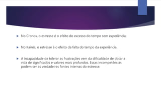 No Cronos, o estresse é o efeito do excesso do tempo sem experiência;
 No Kairós, o estresse é o efeito da falta do tempo da experiência.
 A incapacidade de tolerar as frustrações vem da dificuldade de dotar a
vida de significados e valores mais profundos. Essas incompetências
podem ser as verdadeiras fontes internas do estresse.
 