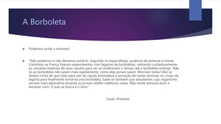 A Borboleta
 Podemos evitar o estresse?
 “Não podemos e não devemos evitá-lo. Segundo os especialistas, ausência de estresse é morte.
Cientistas na França fizeram experimentos com lagartas de borboletas, retirando cuidadosamente
as camadas externas de seus casulos para ver se aceleravam o tempo até a borboleta emergir. Não
só as borboletas não saíam mais rapidamente, como elas jamais saíam. Morriam todas! Eles se
deram conta de que lutar para sair do casulo estimulava a secreção de certas enzimas no corpo da
lagarta para finalmente torná-la uma borboleta. Sabe-se também que estudantes cujo organismo
secreta mais adrenalina durante as provas obtêm melhores notas. Mas existe estresse bom e
estresse ruim. O que se busca é o bom.”
Susan Andrews
 