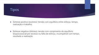 Tipos
 Estresse positivo (eustress): tensão com equilíbrio entre esforço, tempo,
realização e trabalho;
 Estresse negativo (distress): tensão com rompimento do equilíbrio
biopsicossocial por excesso ou falta de esforço, incompatível com tempo,
resultado e realização.
 