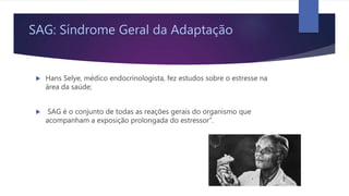 SAG: Síndrome Geral da Adaptação
 Hans Selye, médico endocrinologista, fez estudos sobre o estresse na
área da saúde;
 SAG é o conjunto de todas as reações gerais do organismo que
acompanham a exposição prolongada do estressor”.
 